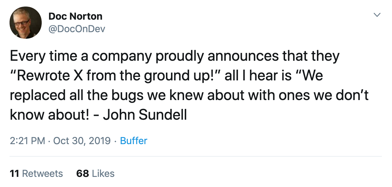 Every time a company proudly announces that they 'Rewrote X from the ground up!' all I hear is 'We replaced all the bugs we knew about with ones we don’t know about!' - John Sundell